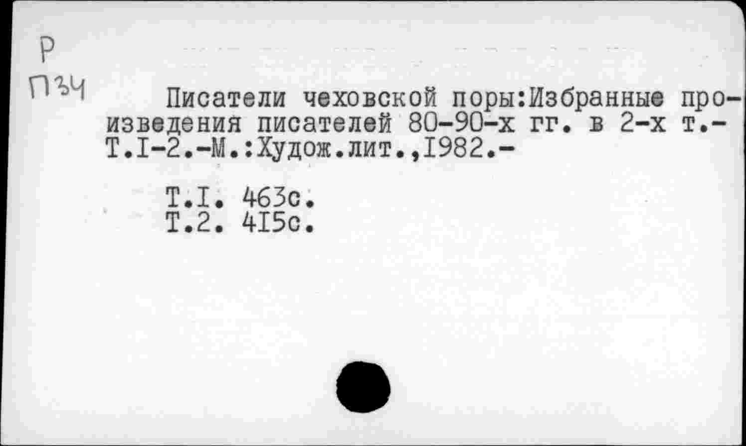 ﻿Писатели чеховской поры:Избранные про изведения писателей 80-90-х гг. в 2-х т,-Т.1-2.-М.:Худож.лит.,1982.-
Т.1. 463с.
Т.2. 415с.